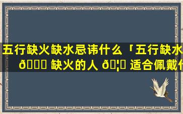 五行缺火缺水忌讳什么「五行缺水 🐘 缺火的人 🦆 适合佩戴什么」